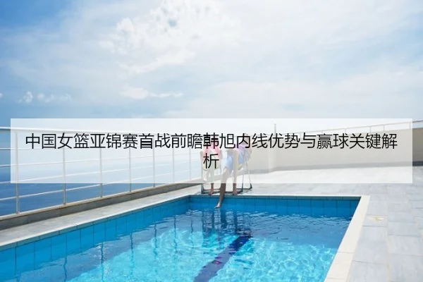 中国女篮亚锦赛首战前瞻韩旭内线优势与赢球关键解析